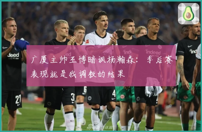 广厦主帅王博暗讽杨瀚森:季后赛表现就是我调教的结果