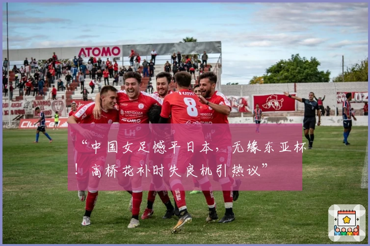 “中国女足憾平日本，无缘东亚杯！高桥花补时失良机引热议”