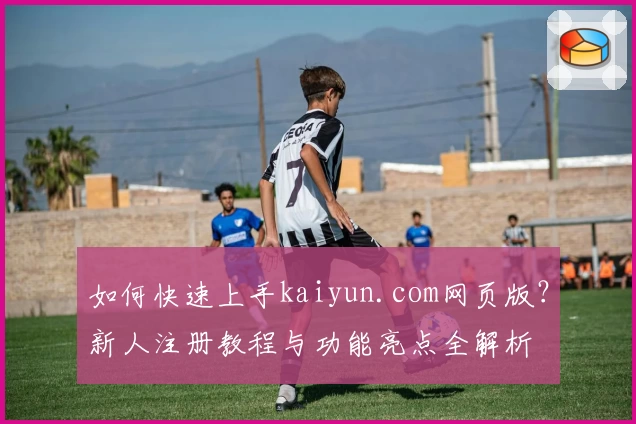 如何快速上手kaiyun.com网页版？新人注册教程与功能亮点全解析
