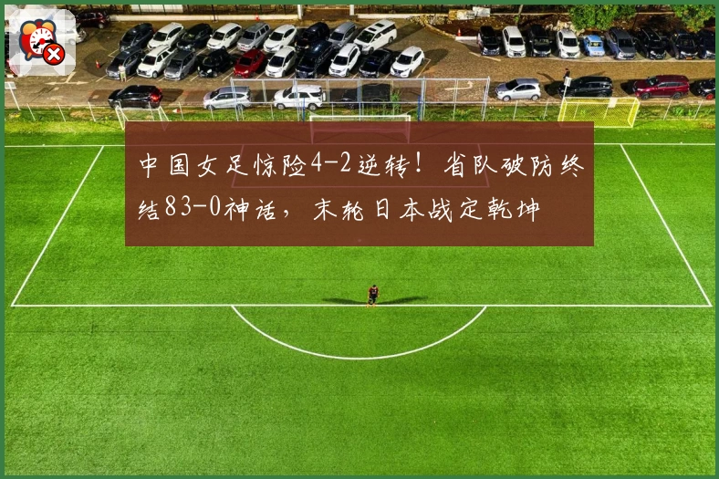 中国女足惊险4-2逆转!省队破防终结83-0神话,末轮日本战定乾坤