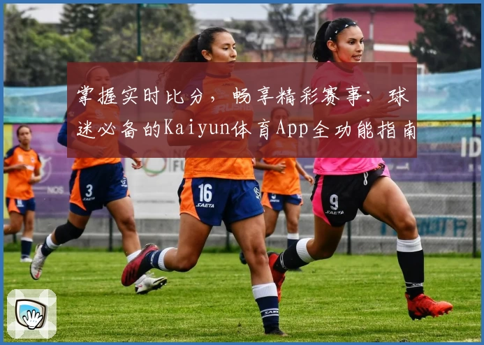 掌握实时比分，畅享精彩赛事：球迷必备的Kaiyun体育App全功能指南