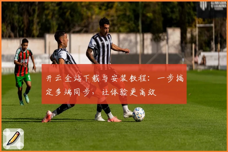 开云全站下载与安装教程：一步搞定多端同步，让体验更高效