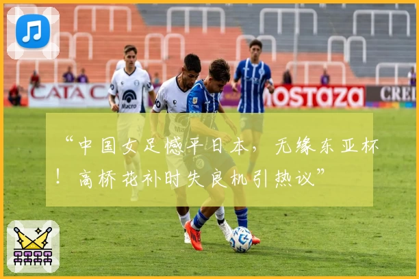 “中国女足憾平日本,无缘东亚杯!高桥花补时失良机引热议”