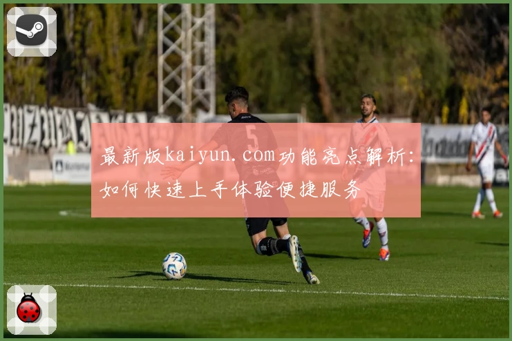 最新版kaiyun.com功能亮点解析：如何快速上手体验便捷服务