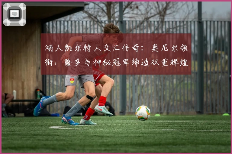 湖人凯尔特人交汇传奇：奥尼尔领衔，隆多与神秘冠军缔造双重辉煌