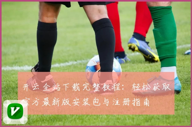 开云全站下载完整教程：轻松获取官方最新版安装包与注册指南