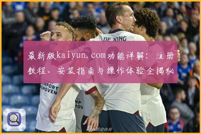 最新版kaiyun.com功能详解：注册教程、安装指南与操作体验全揭秘