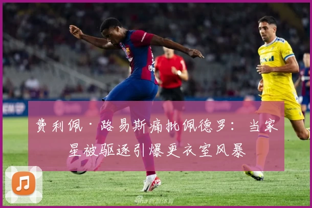 费利佩·路易斯痛批佩德罗：当家球星被驱逐引爆更衣室风暴