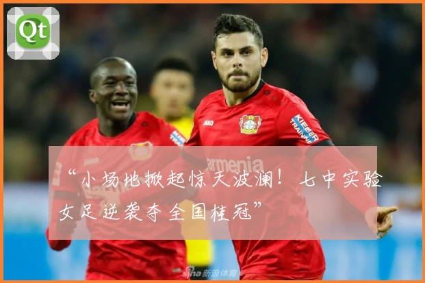 “小场地掀起惊天波澜！七中实验女足逆袭夺全国桂冠”
