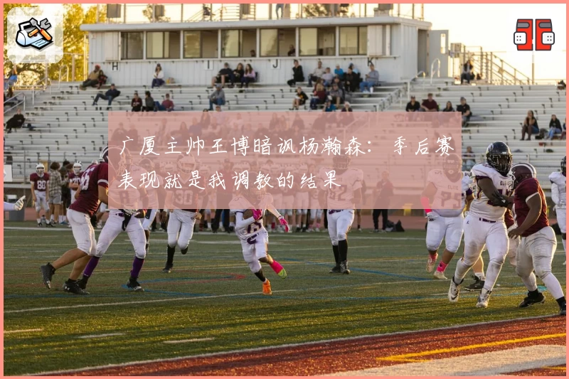 广厦主帅王博暗讽杨瀚森：季后赛表现就是我调教的结果