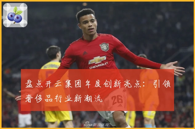 盘点开云集团年度创新亮点:引领奢侈品行业新潮流