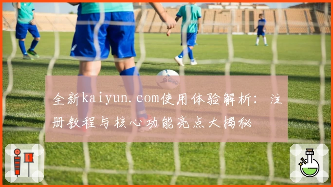 全新kaiyun.com使用体验解析：注册教程与核心功能亮点大揭秘