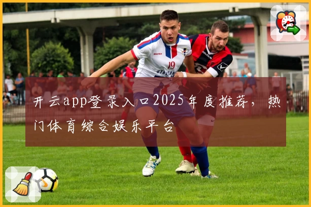 开云app登录入口2025年度推荐，热门体育综合娱乐平台